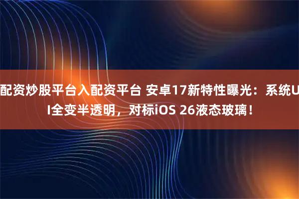配资炒股平台入配资平台 安卓17新特性曝光：系统UI全变半透明，对标iOS 26液态玻璃！