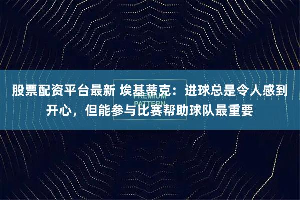 股票配资平台最新 埃基蒂克：进球总是令人感到开心，但能参与比赛帮助球队最重要