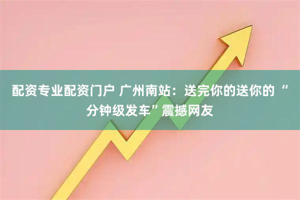 配资专业配资门户 广州南站：送完你的送你的 “分钟级发车”震撼网友